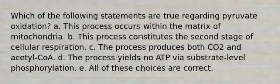 Which of the following statements are true regarding pyruvate oxidation? a. This process occurs within the matrix of mitochondria. b. This process constitutes the second stage of cellular respiration. c. The process produces both CO2 and acetyl-CoA. d. The process yields no ATP via substrate-level phosphorylation. e. All of these choices are correct.