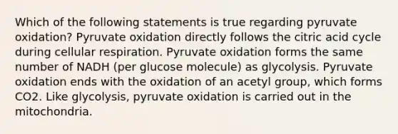 Which of the following statements is true regarding pyruvate oxidation? Pyruvate oxidation directly follows the citric acid cycle during cellular respiration. Pyruvate oxidation forms the same number of NADH (per glucose molecule) as glycolysis. Pyruvate oxidation ends with the oxidation of an acetyl group, which forms CO2. Like glycolysis, pyruvate oxidation is carried out in the mitochondria.