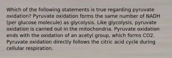 Which of the following statements is true regarding pyruvate oxidation? Pyruvate oxidation forms the same number of NADH (per glucose molecule) as glycolysis. Like glycolysis, pyruvate oxidation is carried out in the mitochondria. Pyruvate oxidation ends with the oxidation of an acetyl group, which forms CO2. Pyruvate oxidation directly follows the citric acid cycle during <a href='https://www.questionai.com/knowledge/k1IqNYBAJw-cellular-respiration' class='anchor-knowledge'>cellular respiration</a>.