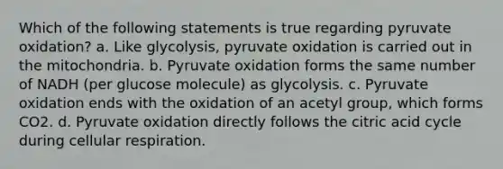 Which of the following statements is true regarding pyruvate oxidation? a. Like glycolysis, pyruvate oxidation is carried out in the mitochondria. b. Pyruvate oxidation forms the same number of NADH (per glucose molecule) as glycolysis. c. Pyruvate oxidation ends with the oxidation of an acetyl group, which forms CO2. d. Pyruvate oxidation directly follows the citric acid cycle during <a href='https://www.questionai.com/knowledge/k1IqNYBAJw-cellular-respiration' class='anchor-knowledge'>cellular respiration</a>.