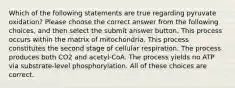 Which of the following statements are true regarding pyruvate oxidation? Please choose the correct answer from the following choices, and then select the submit answer button. This process occurs within the matrix of mitochondria. This process constitutes the second stage of cellular respiration. The process produces both CO2 and acetyl-CoA. The process yields no ATP via substrate-level phosphorylation. All of these choices are correct.