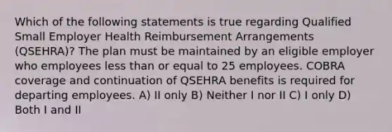 Which of the following statements is true regarding Qualified Small Employer Health Reimbursement Arrangements (QSEHRA)? The plan must be maintained by an eligible employer who employees less than or equal to 25 employees. COBRA coverage and continuation of QSEHRA benefits is required for departing employees. A) II only B) Neither I nor II C) I only D) Both I and II