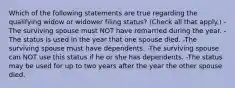 Which of the following statements are true regarding the qualifying widow or widower filing status? (Check all that apply.) -The surviving spouse must NOT have remarried during the year. -The status is used in the year that one spouse died. -The surviving spouse must have dependents. -The surviving spouse can NOT use this status if he or she has dependents. -The status may be used for up to two years after the year the other spouse died.