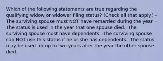 Which of the following statements are true regarding the qualifying widow or widower filing status? (Check all that apply.) -The surviving spouse must NOT have remarried during the year. -The status is used in the year that one spouse died. -The surviving spouse must have dependents. -The surviving spouse can NOT use this status if he or she has dependents. -The status may be used for up to two years after the year the other spouse died.