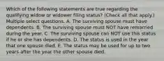 Which of the following statements are true regarding the qualifying widow or widower filing status? (Check all that apply.) Multiple select questions. A. The surviving spouse must have dependents. B. The surviving spouse must NOT have remarried during the year. C. The surviving spouse can NOT use this status if he or she has dependents. D. The status is used in the year that one spouse died. E. The status may be used for up to two years after the year the other spouse died.