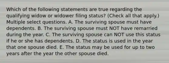 Which of the following statements are true regarding the qualifying widow or widower filing status? (Check all that apply.) Multiple select questions. A. The surviving spouse must have dependents. B. The surviving spouse must NOT have remarried during the year. C. The surviving spouse can NOT use this status if he or she has dependents. D. The status is used in the year that one spouse died. E. The status may be used for up to two years after the year the other spouse died.