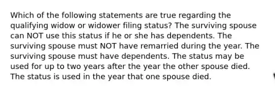 Which of the following statements are true regarding the qualifying widow or widower filing status? The surviving spouse can NOT use this status if he or she has dependents. The surviving spouse must NOT have remarried during the year. The surviving spouse must have dependents. The status may be used for up to two years after the year the other spouse died. The status is used in the year that one spouse died.