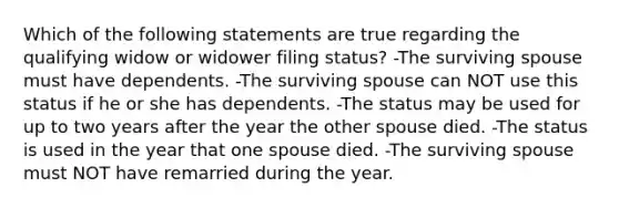 Which of the following statements are true regarding the qualifying widow or widower filing status? -The surviving spouse must have dependents. -The surviving spouse can NOT use this status if he or she has dependents. -The status may be used for up to two years after the year the other spouse died. -The status is used in the year that one spouse died. -The surviving spouse must NOT have remarried during the year.