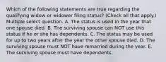 Which of the following statements are true regarding the qualifying widow or widower filing status? (Check all that apply.) Multiple select question. A. The status is used in the year that one spouse died. B. The surviving spouse can NOT use this status if he or she has dependents. C. The status may be used for up to two years after the year the other spouse died. D. The surviving spouse must NOT have remarried during the year. E. The surviving spouse must have dependents.