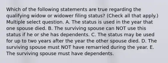 Which of the following statements are true regarding the qualifying widow or widower filing status? (Check all that apply.) Multiple select question. A. The status is used in the year that one spouse died. B. The surviving spouse can NOT use this status if he or she has dependents. C. The status may be used for up to two years after the year the other spouse died. D. The surviving spouse must NOT have remarried during the year. E. The surviving spouse must have dependents.