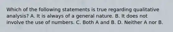 Which of the following statements is true regarding qualitative analysis? A. It is always of a general nature. B. It does not involve the use of numbers. C. Both A and B. D. Neither A nor B.