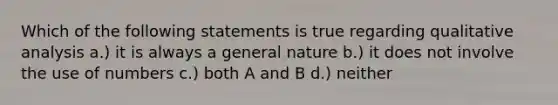 Which of the following statements is true regarding qualitative analysis a.) it is always a general nature b.) it does not involve the use of numbers c.) both A and B d.) neither