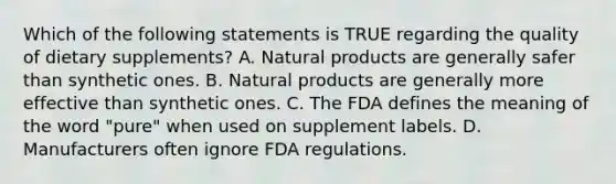 Which of the following statements is TRUE regarding the quality of dietary supplements? A. Natural products are generally safer than synthetic ones. B. Natural products are generally more effective than synthetic ones. C. The FDA defines the meaning of the word "pure" when used on supplement labels. D. Manufacturers often ignore FDA regulations.