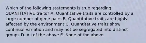 Which of the following statements is true regarding QUANTITATIVE traits? A. Quantitative traits are controlled by a large number of gene pairs B. Quantitative traits are highly affected by the environment C. Quantitative traits show continual variation and may not be segregated into distinct groups D. All of the above E. None of the above