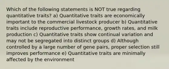 Which of the following statements is NOT true regarding quantitative traits? a) Quantitative traits are economically important to the commercial livestock producer b) Quantitative traits include reproductive performance, growth rates, and milk production c) Quantitative traits show continual variation and may not be segregated into distinct groups d) Although controlled by a large number of gene pairs, proper selection still improves performance e) Quantitative traits are minimally affected by the environment