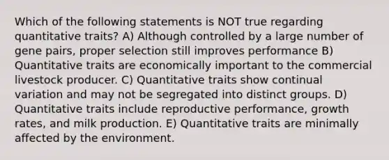 Which of the following statements is NOT true regarding quantitative traits? A) Although controlled by a large number of gene pairs, proper selection still improves performance B) Quantitative traits are economically important to the commercial livestock producer. C) Quantitative traits show continual variation and may not be segregated into distinct groups. D) Quantitative traits include reproductive performance, growth rates, and milk production. E) Quantitative traits are minimally affected by the environment.