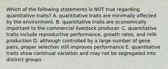 Which of the following statements is NOT true regarding quantitative traits? A. quantitative traits are minimally affected by the environment. B. quantitative traits are economically important to the commercial livestock producer. C. quantitative traits include reproductive performance, growth rates, and milk production D. although controlled by a large number of gene pairs, proper selection still improves performance E. quantitative traits show continual variation and may not be segregated into distinct groups