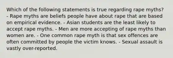 Which of the following statements is true regarding rape myths? - Rape myths are beliefs people have about rape that are based on empirical evidence. - Asian students are the least likely to accept rape myths. - Men are more accepting of rape myths than women are. - One common rape myth is that sex offences are often committed by people the victim knows. - Sexual assault is vastly over-reported.