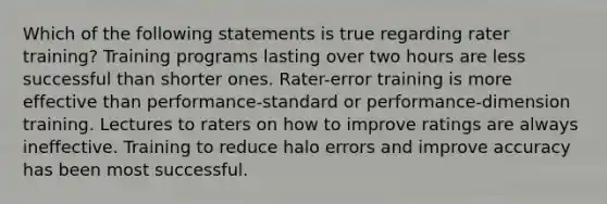 Which of the following statements is true regarding rater training? Training programs lasting over two hours are less successful than shorter ones. Rater-error training is more effective than performance-standard or performance-dimension training. Lectures to raters on how to improve ratings are always ineffective. Training to reduce halo errors and improve accuracy has been most successful.