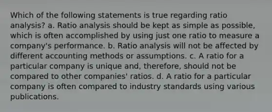 Which of the following statements is true regarding <a href='https://www.questionai.com/knowledge/kJSGp0yYmF-ratio-analysis' class='anchor-knowledge'>ratio analysis</a>? a. Ratio analysis should be kept as simple as possible, which is often accomplished by using just one ratio to measure a company's performance. b. Ratio analysis will not be affected by different accounting methods or assumptions. c. A ratio for a particular company is unique and, therefore, should not be compared to other companies' ratios. d. A ratio for a particular company is often compared to industry standards using various publications.