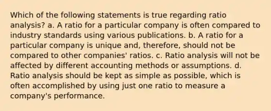 Which of the following statements is true regarding ratio analysis? a. A ratio for a particular company is often compared to industry standards using various publications. b. A ratio for a particular company is unique and, therefore, should not be compared to other companies' ratios. c. Ratio analysis will not be affected by different accounting methods or assumptions. d. Ratio analysis should be kept as simple as possible, which is often accomplished by using just one ratio to measure a company's performance.