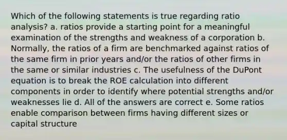 Which of the following statements is true regarding ratio analysis? a. ratios provide a starting point for a meaningful examination of the strengths and weakness of a corporation b. Normally, the ratios of a firm are benchmarked against ratios of the same firm in prior years and/or the ratios of other firms in the same or similar industries c. The usefulness of the DuPont equation is to break the ROE calculation into different components in order to identify where potential strengths and/or weaknesses lie d. All of the answers are correct e. Some ratios enable comparison between firms having different sizes or capital structure