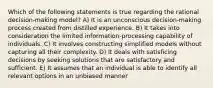 Which of the following statements is true regarding the rational decision-making model? A) It is an unconscious decision-making process created from distilled experience. B) It takes into consideration the limited information-processing capability of individuals. C) It involves constructing simplified models without capturing all their complexity. D) It deals with satisficing decisions by seeking solutions that are satisfactory and sufficient. E) It assumes that an individual is able to identify all relevant options in an unbiased manner