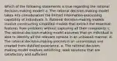 Which of the following statements is true regarding the rational decision-making model? a. The rational decision-making model takes into consideration the limited information-processing capability of individuals. b. Rational decision-making models involve constructing simplified models that extract the essential features from problems without capturing all their complexity. c. The rational decision-making model assumes that an individual is able to identify all the relevant options in an unbiased manner. d. The rational decision-making process is an unconscious one created from distilled experience. e. The rational decision-making model involves satisficing; seek solutions that are satisfactory and sufficient.