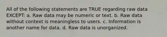 All of the following statements are TRUE regarding raw data EXCEPT: a. Raw data may be numeric or text. b. Raw data without context is meaningless to users. c. Information is another name for data. d. Raw data is unorganized.