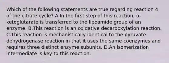 Which of the following statements are true regarding reaction 4 of the citrate cycle? A.In the first step of this reaction, α-ketoglutarate is transferred to the lipoamide group of an enzyme. B.This reaction is an oxidative decarboxylation reaction. C.This reaction is mechanistically identical to the pyruvate dehydrogenase reaction in that it uses the same coenzymes and requires three distinct enzyme subunits. D.An isomerization intermediate is key to this reaction.