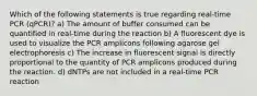 Which of the following statements is true regarding real-time PCR (qPCR)? a) The amount of buffer consumed can be quantified in real-time during the reaction b) A fluorescent dye is used to visualize the PCR amplicons following agarose gel electrophoresis c) The increase in fluorescent signal is directly proportional to the quantity of PCR amplicons produced during the reaction. d) dNTPs are not included in a real-time PCR reaction