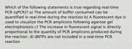 Which of the following statements is true regarding real-time PCR (qPCR)? a) The amount of buffer consumed can be quantified in real-time during the reaction b) A fluorescent dye is used to visualize the PCR amplicons following agarose gel electrophoresis c) The increase in fluorescent signal is directly proportional to the quantity of PCR amplicons produced during the reaction. d) dNTPs are not included in a real-time PCR reaction