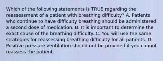 Which of the following statements is TRUE regarding the reassessment of a patient with breathing​ difficulty? A. Patients who continue to have difficulty breathing should be administered a second dose of medication. B. It is important to determine the exact cause of the breathing difficulty. C. You will use the same strategies for reassessing breathing difficulty for all patients. D. Positive pressure ventilation should not be provided if you cannot reassess the patient.