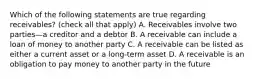 Which of the following statements are true regarding​ receivables? ​(check all that​ apply) A. Receivables involve two parties—a creditor and a debtor B. A receivable can include a loan of money to another party C. A receivable can be listed as either a current asset or a​ long-term asset D. A receivable is an obligation to pay money to another party in the future