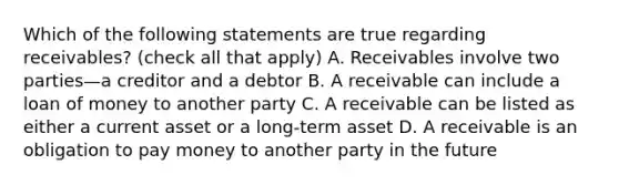 Which of the following statements are true regarding​ receivables? ​(check all that​ apply) A. Receivables involve two parties—a creditor and a debtor B. A receivable can include a loan of money to another party C. A receivable can be listed as either a current asset or a​ long-term asset D. A receivable is an obligation to pay money to another party in the future