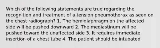 Which of the following statements are true regarding the recognition and treatment of a tension pneumothorax as seen on the chest radiograph? 1. The hemidiaphragm on the affected side will be pushed downward 2. The mediastinum will be pushed toward the unaffected side 3. It requires immediate insertion of a chest tube 4. The patient should be intubated