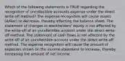 Which of the following statements is TRUE regarding the recognition of uncollectible accounts expense under the direct write-off method? The expense recognition will cause assets (A/Rec) to decrease, thereby affecting the balance sheet. The statement of changes in stockholders' equity is not affected by the write-off of an uncollectible account under the direct write-off method. The statement of cash flows is not affected by the write-off of an uncollectible account under the direct write-off method. The expense recognition will cause the amount of expenses shown on the income statement to increase, thereby increasing the amount of net income.