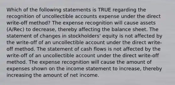 Which of the following statements is TRUE regarding the recognition of uncollectible accounts expense under the direct write-off method? The expense recognition will cause assets (A/Rec) to decrease, thereby affecting the balance sheet. The statement of changes in stockholders' equity is not affected by the write-off of an uncollectible account under the direct write-off method. The statement of cash flows is not affected by the write-off of an uncollectible account under the direct write-off method. The expense recognition will cause the amount of expenses shown on the <a href='https://www.questionai.com/knowledge/kCPMsnOwdm-income-statement' class='anchor-knowledge'>income statement</a> to increase, thereby increasing the amount of net income.