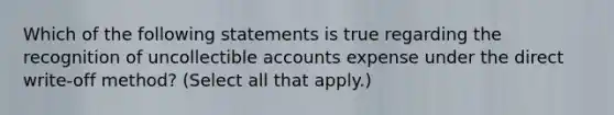 Which of the following statements is true regarding the recognition of uncollectible accounts expense under the direct write-off method? (Select all that apply.)