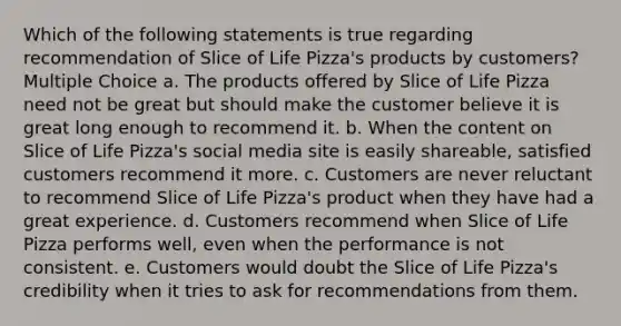 Which of the following statements is true regarding recommendation of Slice of Life Pizza's products by customers? Multiple Choice a. The products offered by Slice of Life Pizza need not be great but should make the customer believe it is great long enough to recommend it. b. When the content on Slice of Life Pizza's social media site is easily shareable, satisfied customers recommend it more. c. Customers are never reluctant to recommend Slice of Life Pizza's product when they have had a great experience. d. Customers recommend when Slice of Life Pizza performs well, even when the performance is not consistent. e. Customers would doubt the Slice of Life Pizza's credibility when it tries to ask for recommendations from them.