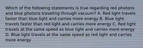 Which of the following statements is true regarding red photons and blue photons traveling through vacuum? A. Red light travels faster than blue light and carries more energy B. Blue light travels faster than red light and carries more energy C. Red light travels at the same speed as blue light and carries more energy D. Blue light travels at the same speed as red light and carries more energy