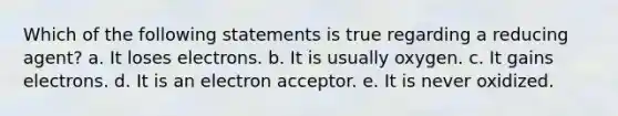 Which of the following statements is true regarding a reducing agent? a. It loses electrons. b. It is usually oxygen. c. It gains electrons. d. It is an electron acceptor. e. It is never oxidized.