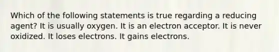 Which of the following statements is true regarding a reducing agent? It is usually oxygen. It is an electron acceptor. It is never oxidized. It loses electrons. It gains electrons.