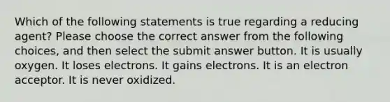 Which of the following statements is true regarding a reducing agent? Please choose the correct answer from the following choices, and then select the submit answer button. It is usually oxygen. It loses electrons. It gains electrons. It is an electron acceptor. It is never oxidized.