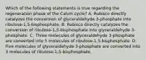 Which of the following statements is true regarding the regeneration phase of the Calvin cycle? A. Rubisco directly catalyzes the conversion of glyceraldehyde 3-phosphate into ribulose-1,5-bisphosphate. B. Rubisco directly catalyzes the conversion of ribulose-1,5-bisphosphate into glyceraldehyde 3-phosphate. C. Three molecules of glyceraldehyde 3-phosphate are converted into 5 molecules of ribulose-1,5-bisphosphate. D. Five molecules of glyceraldehyde 3-phosphate are converted into 3 molecules of ribulose-1,5-bisphosphate.