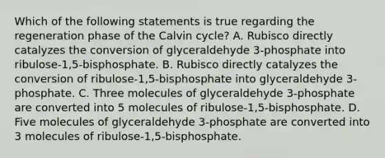 Which of the following statements is true regarding the regeneration phase of the Calvin cycle? A. Rubisco directly catalyzes the conversion of glyceraldehyde 3-phosphate into ribulose-1,5-bisphosphate. B. Rubisco directly catalyzes the conversion of ribulose-1,5-bisphosphate into glyceraldehyde 3-phosphate. C. Three molecules of glyceraldehyde 3-phosphate are converted into 5 molecules of ribulose-1,5-bisphosphate. D. Five molecules of glyceraldehyde 3-phosphate are converted into 3 molecules of ribulose-1,5-bisphosphate.