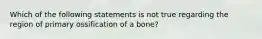 Which of the following statements is not true regarding the region of primary ossification of a bone?