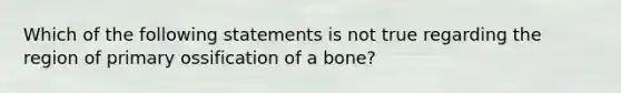 Which of the following statements is not true regarding the region of primary ossification of a bone?