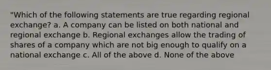 "Which of the following statements are true regarding regional exchange? a. A company can be listed on both national and regional exchange b. Regional exchanges allow the trading of shares of a company which are not big enough to qualify on a national exchange c. All of the above d. None of the above