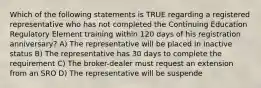 Which of the following statements is TRUE regarding a registered representative who has not completed the Continuing Education Regulatory Element training within 120 days of his registration anniversary? A) The representative will be placed in inactive status B) The representative has 30 days to complete the requirement C) The broker-dealer must request an extension from an SRO D) The representative will be suspende